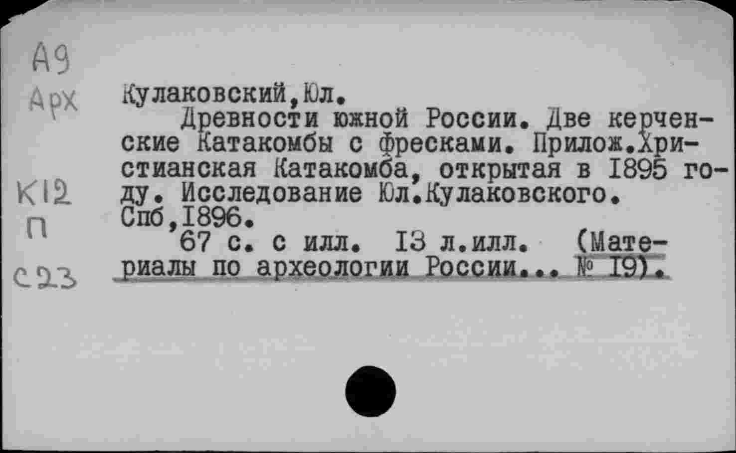 ﻿А9
Арх
Kl£ п
саз
Кулаковский,Юл.
Древности южной России. Две керченские Катакомбы с фресками. Прилож.Христианская Катакомба, открытая в 1895 го ду. Исследование Юл.Кулаковского. Спб,1896.
67 с. с илл. 13 л.илл. (Материалы по археологии России... № 19).